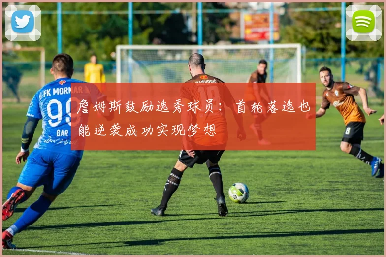 詹姆斯鼓励选秀球员：首轮落选也能逆袭成功实现梦想