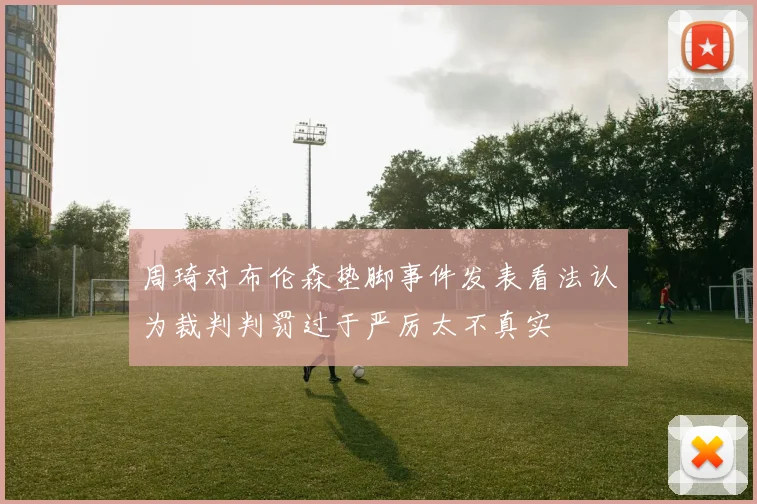 周琦对布伦森垫脚事件发表看法认为裁判判罚过于严厉太不真实