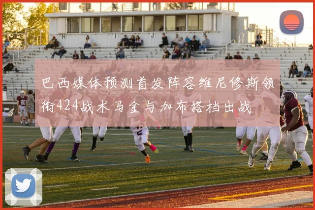 巴西媒体预测首发阵容维尼修斯领衔424战术马金与加布搭档出战