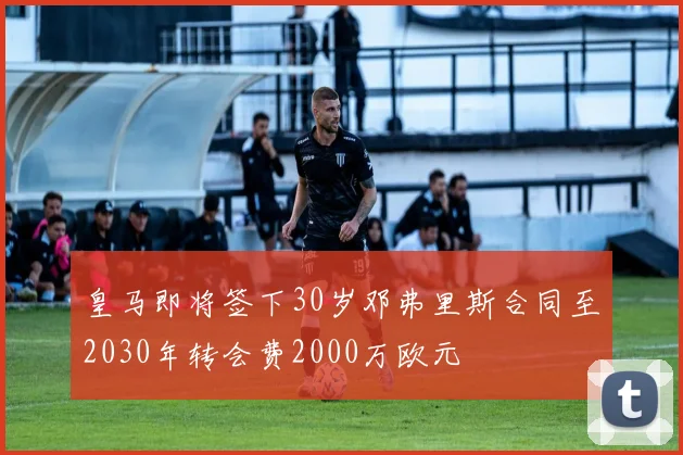 皇马即将签下30岁邓弗里斯合同至2030年转会费2000万欧元