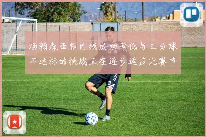 杨瀚森面临内线成功率低与三分球不达标的挑战正在逐步适应比赛节奏