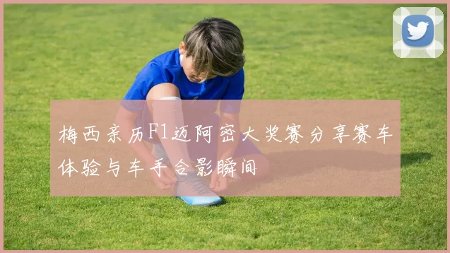 梅西亲历F1迈阿密大奖赛分享赛车体验与车手合影瞬间
