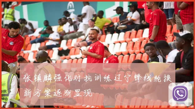 张镇麟强化对抗训练辽宁锋线轮换新方案逐渐显现
