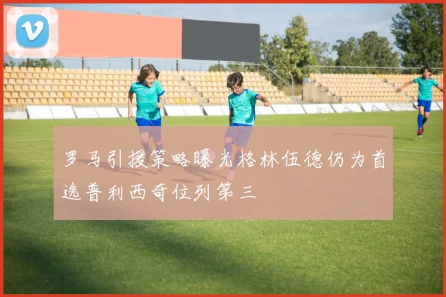 罗马引援策略曝光格林伍德仍为首选普利西奇位列第三