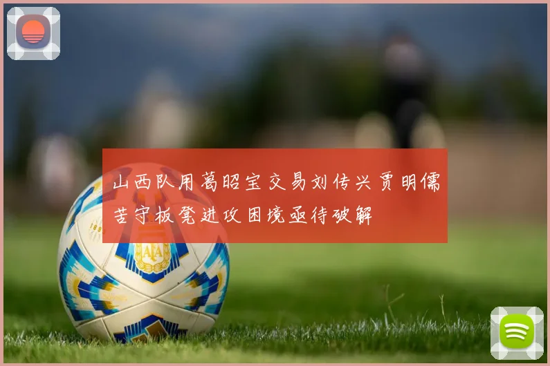 山西队用葛昭宝交易刘传兴贾明儒苦守板凳进攻困境亟待破解
