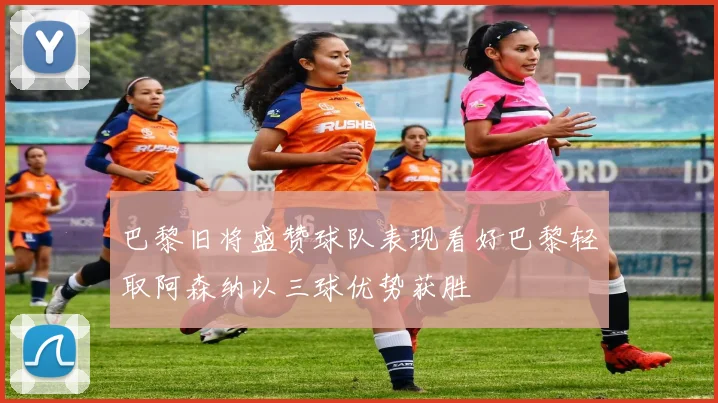 巴黎旧将盛赞球队表现看好巴黎轻取阿森纳以三球优势获胜