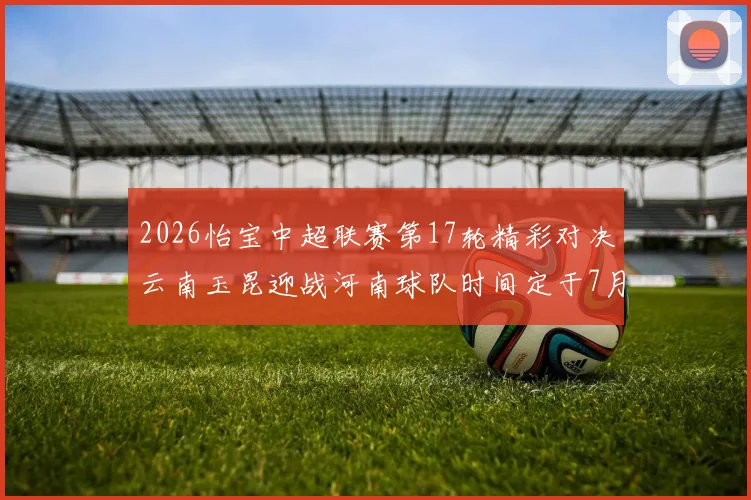 2026怡宝中超联赛第17轮精彩对决云南玉昆迎战河南球队时间定于7月3日晚上20点