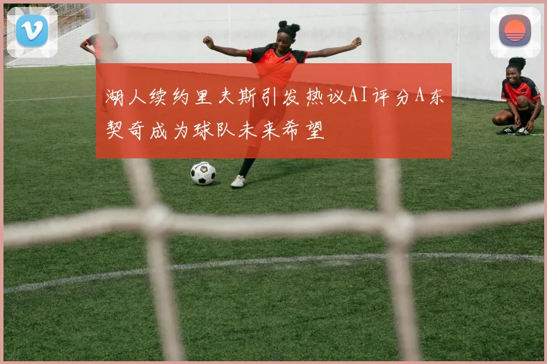 湖人续约里夫斯引发热议AI评分A东契奇成为球队未来希望