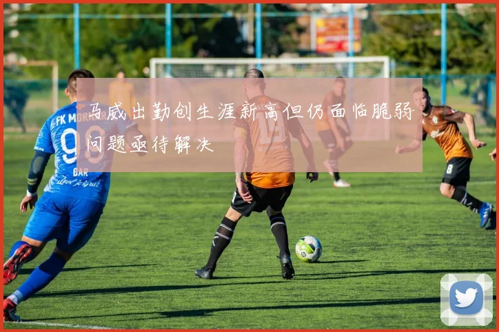 马威出勤创生涯新高但仍面临脆弱问题亟待解决