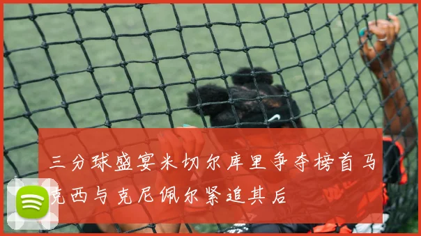 三分球盛宴米切尔库里争夺榜首马克西与克尼佩尔紧追其后