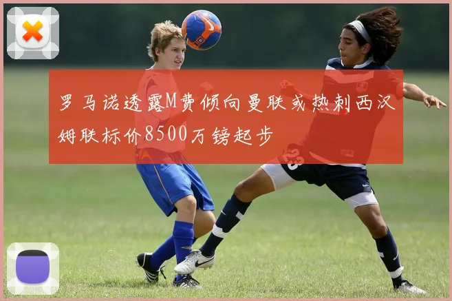 罗马诺透露M费倾向曼联或热刺西汉姆联标价8500万镑起步