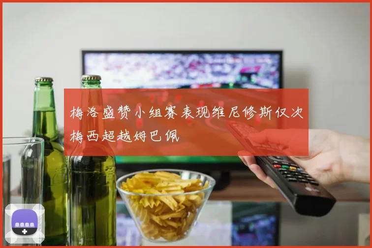 梅洛盛赞小组赛表现维尼修斯仅次梅西超越姆巴佩