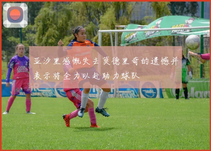 亚沙里感慨失去莫德里奇的遗憾并表示将全力以赴助力球队