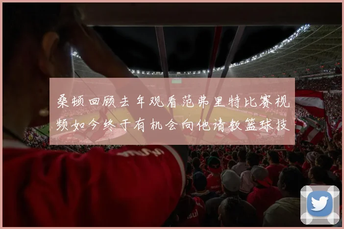 桑顿回顾去年观看范弗里特比赛视频如今终于有机会向他请教篮球技巧