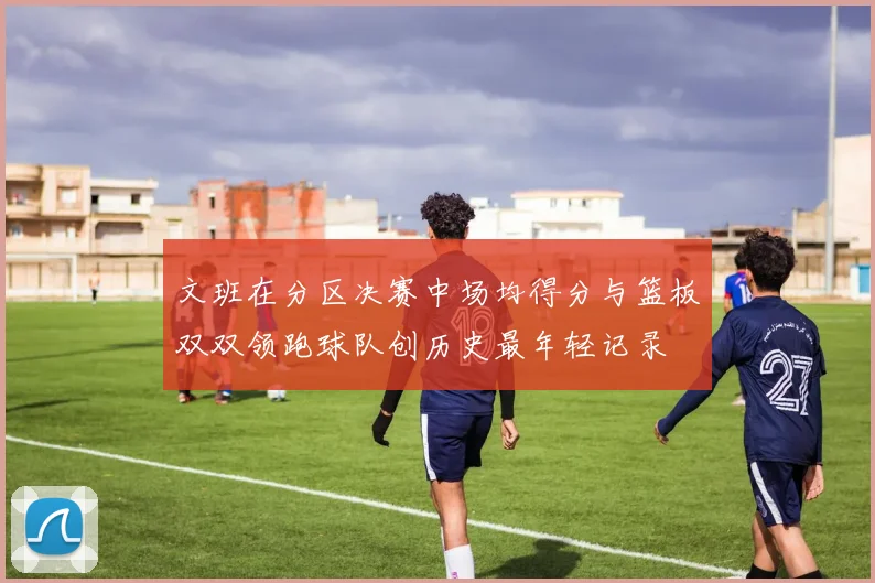 文班在分区决赛中场均得分与篮板双双领跑球队创历史最年轻记录