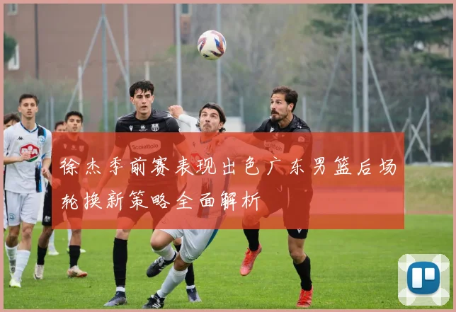 徐杰季前赛表现出色广东男篮后场轮换新策略全面解析
