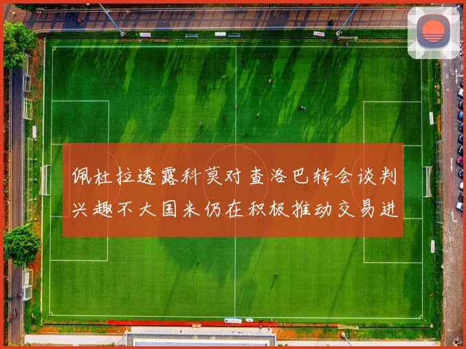 佩杜拉透露科莫对查洛巴转会谈判兴趣不大国米仍在积极推动交易进程