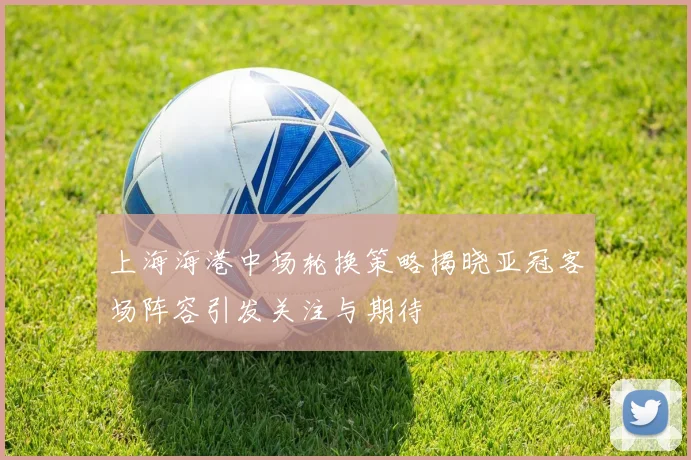 上海海港中场轮换策略揭晓亚冠客场阵容引发关注与期待