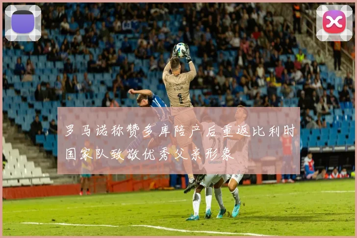 罗马诺称赞多库陪产后重返比利时国家队致敬优秀父亲形象