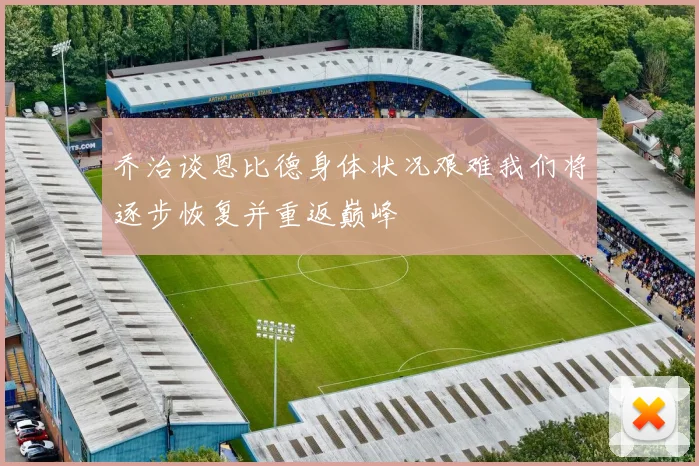 乔治谈恩比德身体状况艰难我们将逐步恢复并重返巅峰