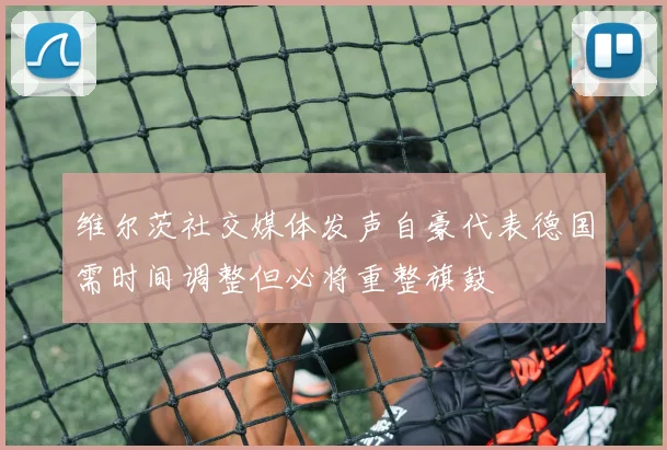 维尔茨社交媒体发声自豪代表德国需时间调整但必将重整旗鼓