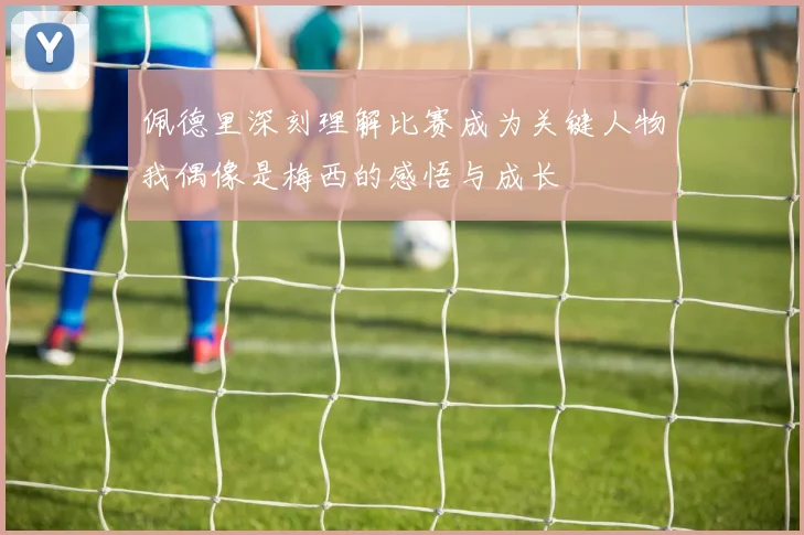 佩德里深刻理解比赛成为关键人物我偶像是梅西的感悟与成长