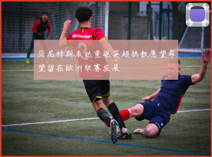 贝尼特斯表达重返英超执教愿望希望留在欧洲联赛发展