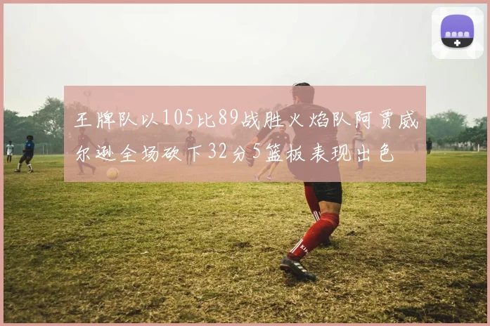 王牌队以105比89战胜火焰队阿贾威尔逊全场砍下32分5篮板表现出色