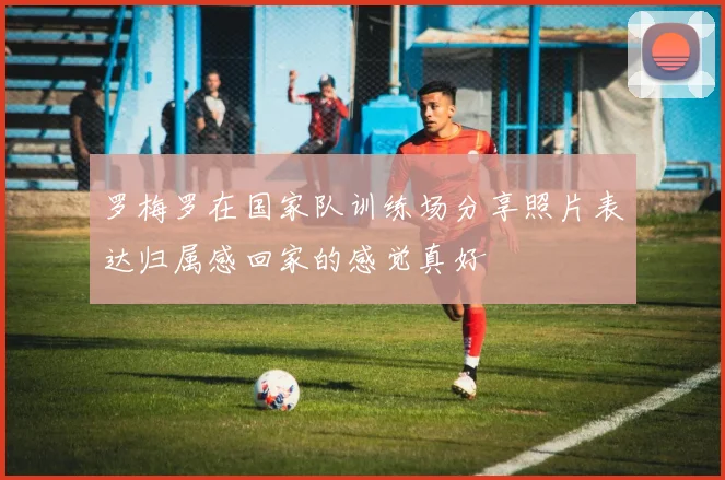 罗梅罗在国家队训练场分享照片表达归属感回家的感觉真好