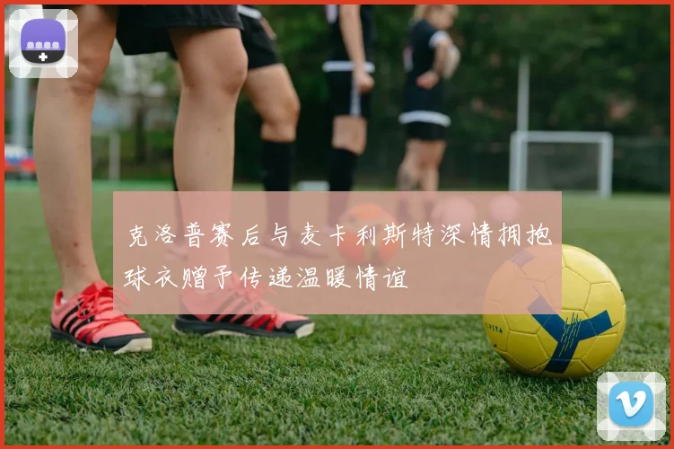 克洛普赛后与麦卡利斯特深情拥抱球衣赠予传递温暖情谊